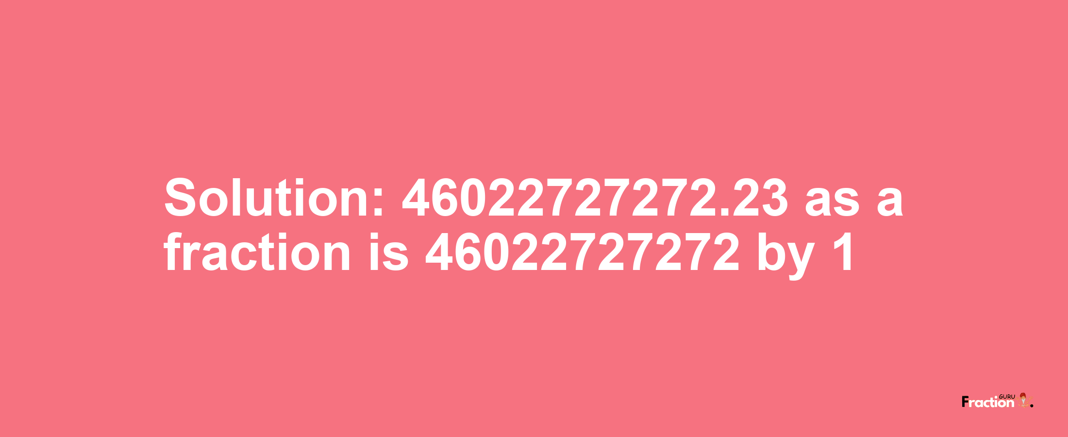 Solution:46022727272.23 as a fraction is 46022727272/1